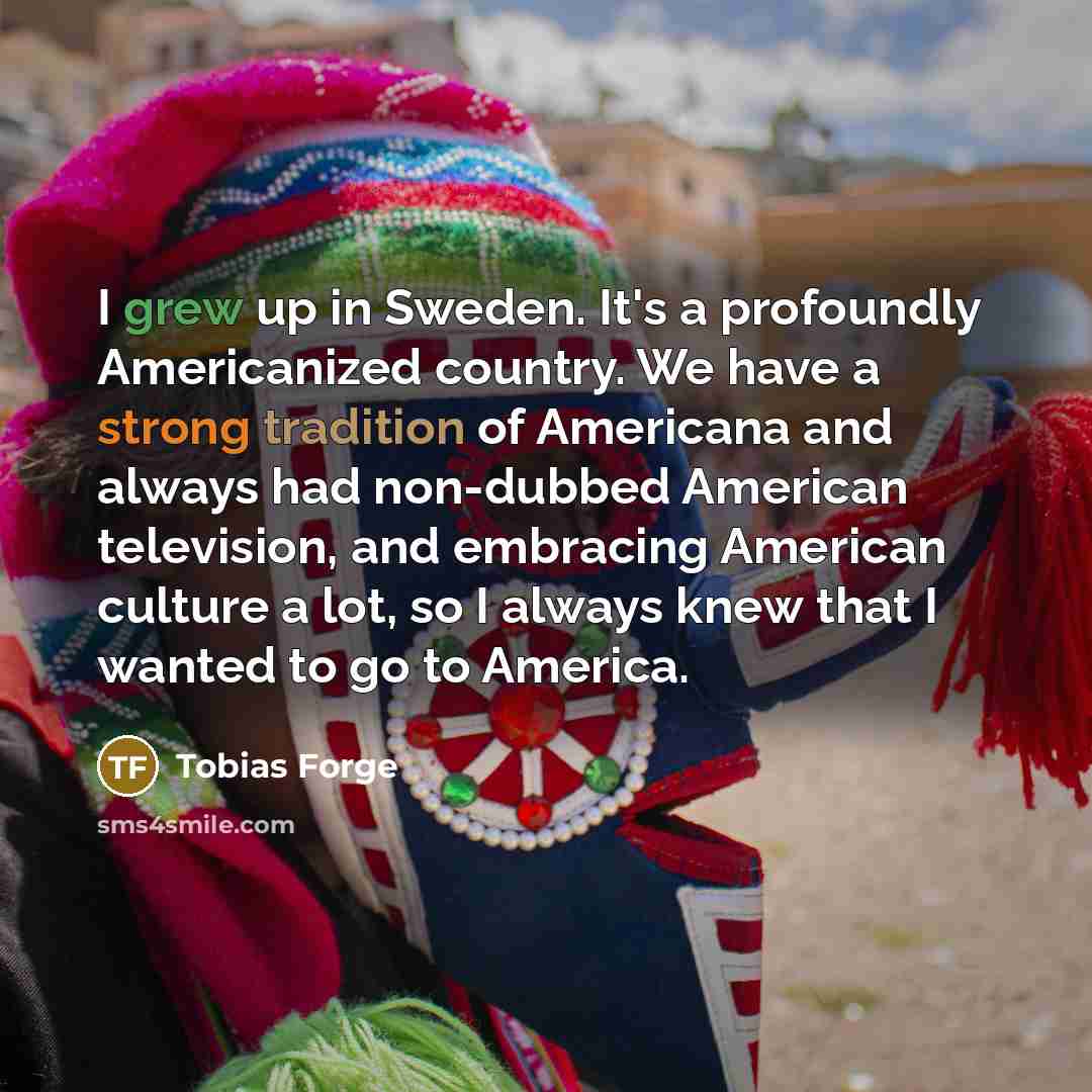 “I grew up in Sweden. It's a profoundly Americanized country. We have a strong tradition of Americana and always had non-dubbed American television, and embracing American culture a lot, so I always knew that I wanted to go to America.” quote by Tobias Forge
