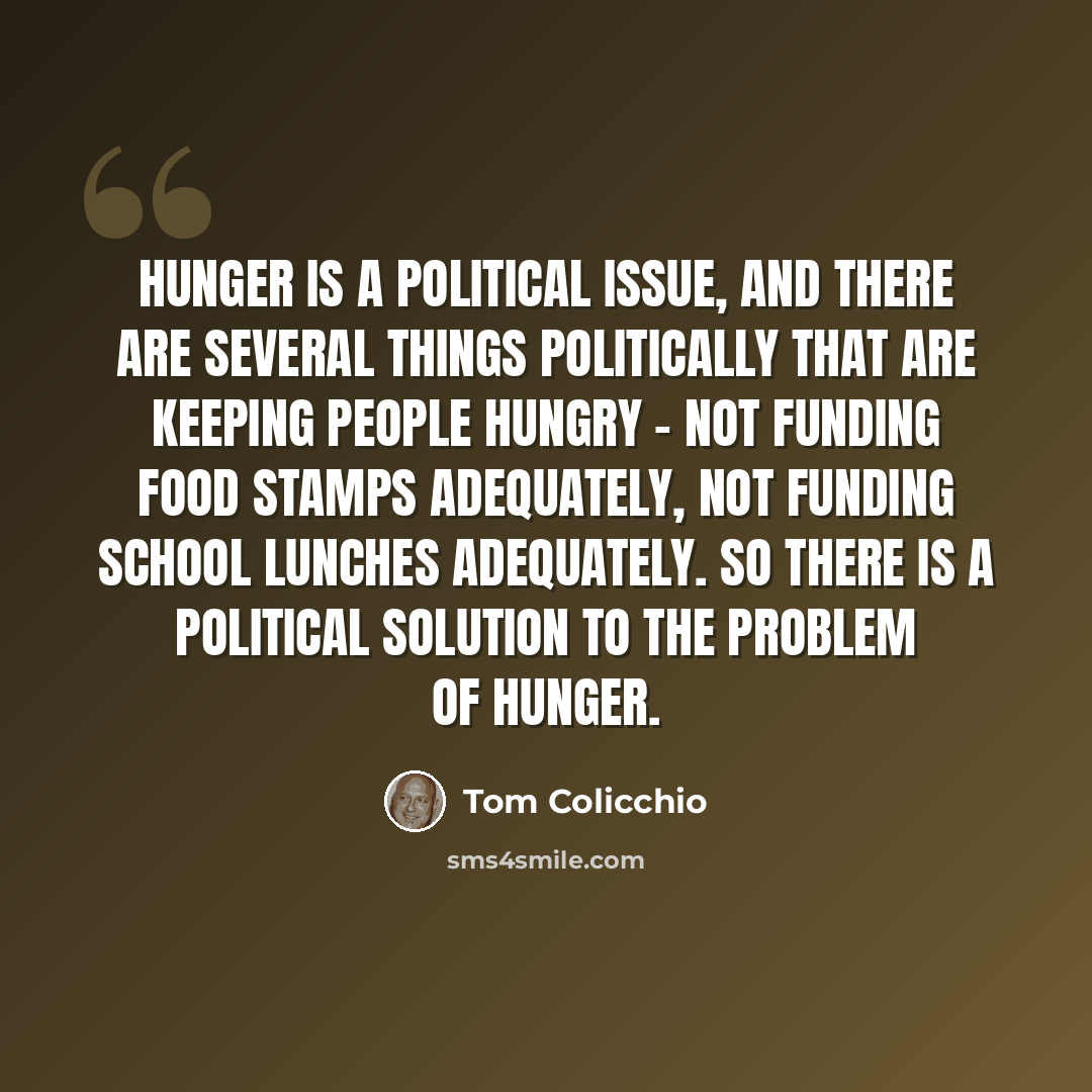 “Hunger is a political issue, and there are several things politically that are keeping people hungry - not funding food stamps adequately, not funding school lunches adequately. So there is a political solution to the problem of hunger.” quote by Tom Colicchio
