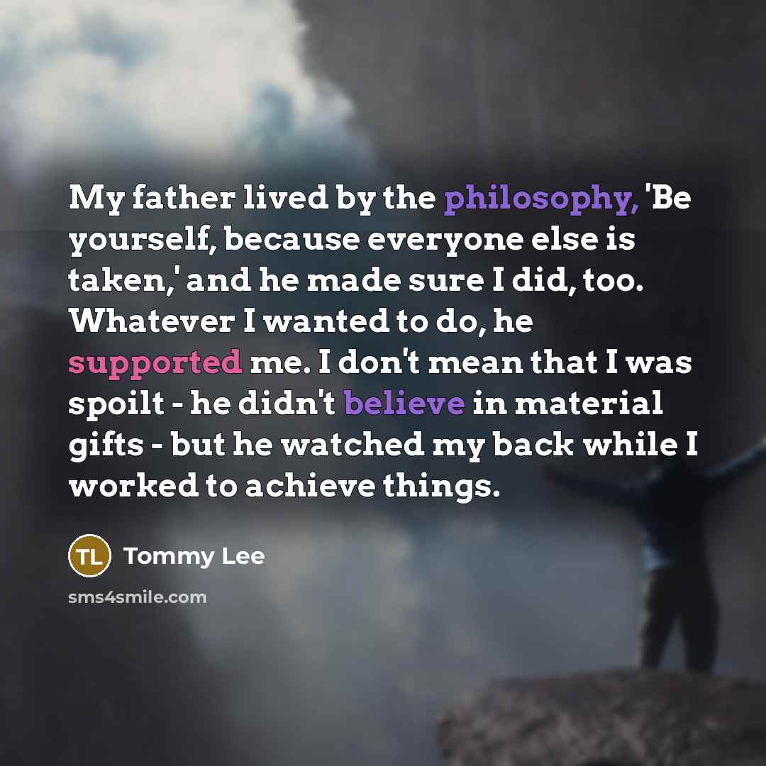 “My father lived by the philosophy, 'Be yourself, because everyone else is taken,' and he made sure I did, too. Whatever I wanted to do, he supported me. I don't mean that I was spoilt - he didn't believe in material gifts - but he watched my back while I worked to achieve things.” quote by Tommy Lee