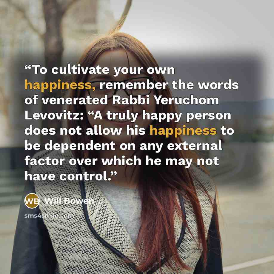 “To cultivate your own happiness, remember the words of venerated Rabbi Yeruchom Levovitz: “A truly happy person does not allow his happiness to be dependent on any external factor over which he may not have control.” quote by Will Bowen