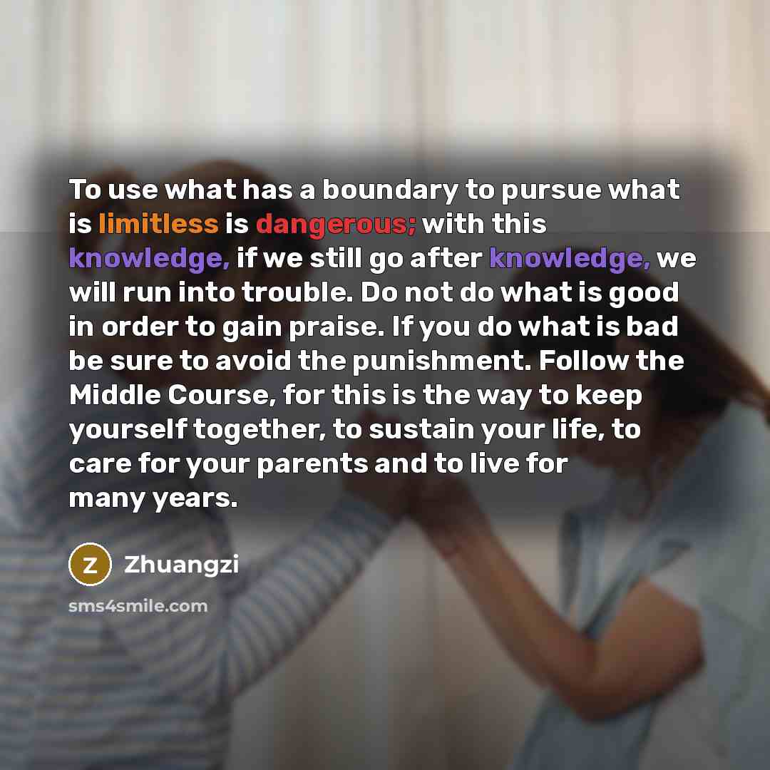 “To use what has a boundary to pursue what is limitless is dangerous; with this knowledge, if we still go after knowledge, we will run into trouble. Do not do what is good in order to gain praise. If you do what is bad be sure to avoid the punishment. Follow the Middle Course, for this is the way…” quote by Zhuangzi