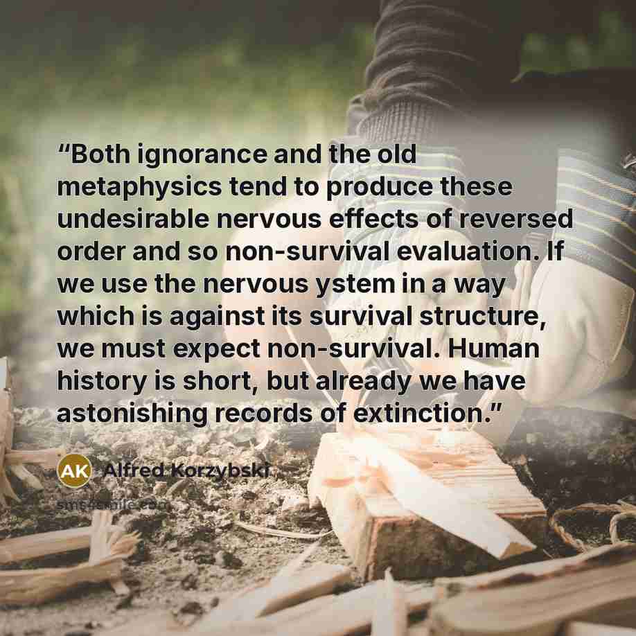 “Both ignorance and the old metaphysics tend to produce these undesirable nervous effects of reversed order and so non-survival evaluation. If we use the nervous ystem in a way which is against its survival structure, we must expect non-survival. Human history is short, but already we have…” quote by Alfred Korzybski