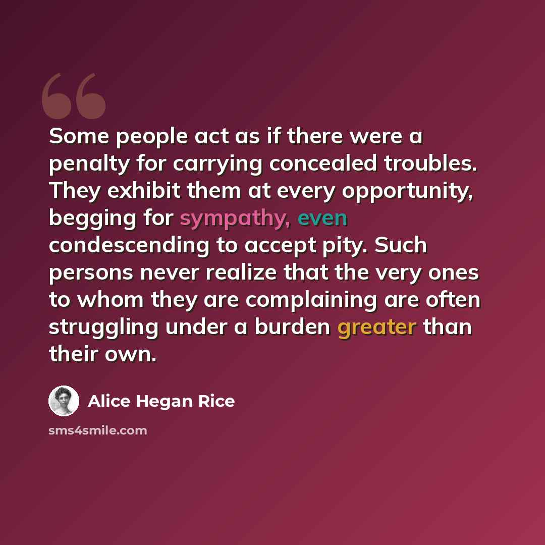 “Some people act as if there were a penalty for carrying concealed troubles. They exhibit them at every opportunity, begging for sympathy, even condescending to accept pity. Such persons never realize that the very ones to whom they are complaining are often struggling under a burden greater than…” quote by Alice Hegan Rice