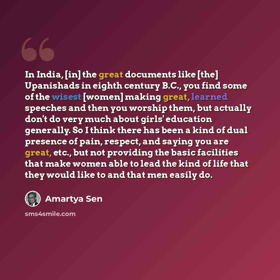 “In India, [in] the great documents like [the] Upanishads in eighth century B.C., you find some of the wisest [women] making great, learned speeches and then you worship them, but actually don't do very much about girls' education generally. So I think there has been a kind of dual presence of…” quote by Amartya Sen