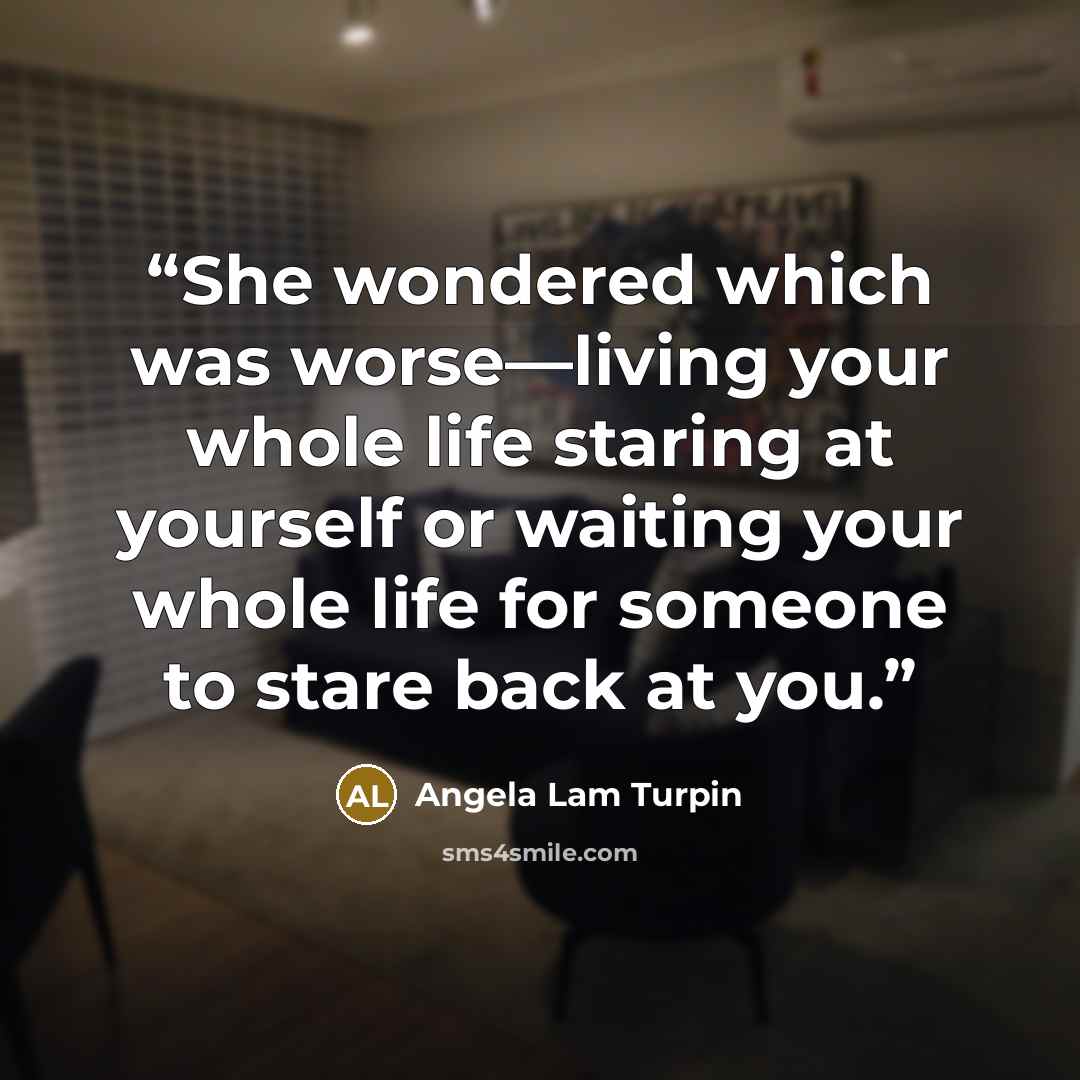 “She wondered which was worse—living your whole life staring at yourself or waiting your whole life for someone to stare back at you.” quote by Angela Lam Turpin