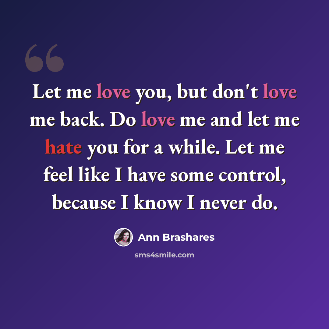 “Let me love you, but don't love me back. Do love me and let me hate you for a while. Let me feel like I have some control, because I know I never do.” quote by Ann Brashares