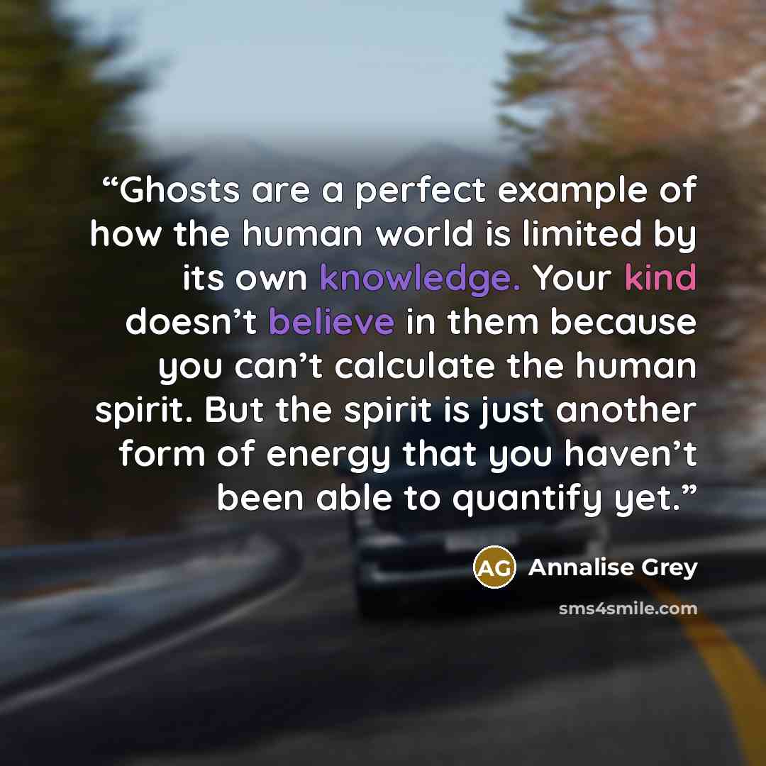 “Ghosts are a perfect example of how the human world is limited by its own knowledge. Your kind doesn’t believe in them because you can’t calculate the human spirit. But the spirit is just another form of energy that you haven’t been able to quantify yet.” quote by Annalise Grey