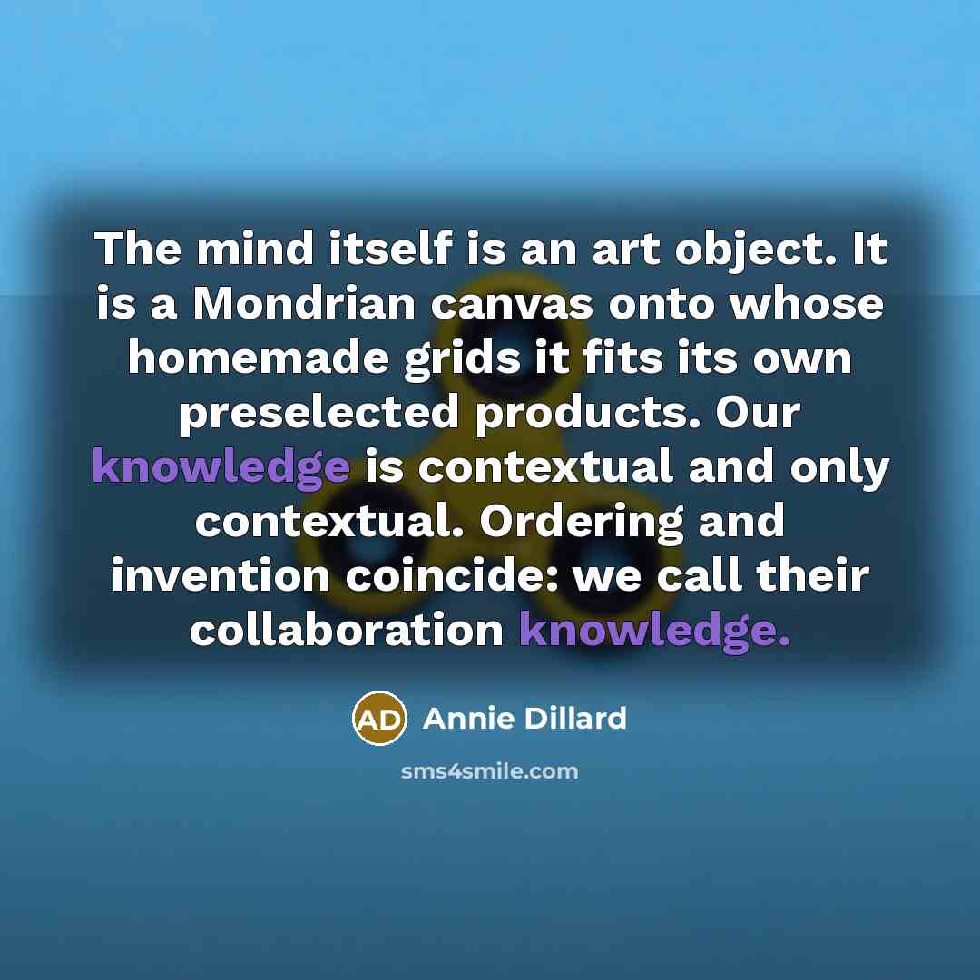 “The mind itself is an art object. It is a Mondrian canvas onto whose homemade grids it fits its own preselected products. Our knowledge is contextual and only contextual. Ordering and invention coincide: we call their collaboration knowledge.” quote by Annie Dillard