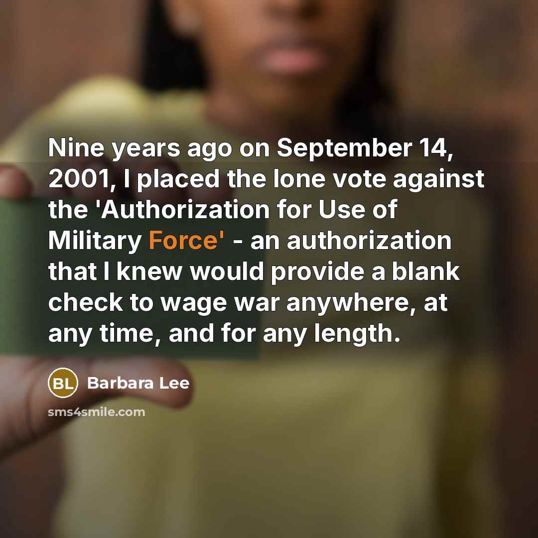“Nine years ago on September 14, 2001, I placed the lone vote against the 'Authorization for Use of Military Force' - an authorization that I knew would provide a blank check to wage war anywhere, at any time, and for any length.” quote by Barbara Lee