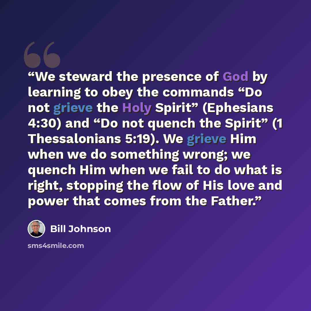 “We steward the presence of God by learning to obey the commands “Do not grieve the Holy Spirit” (Ephesians 4:30) and “Do not quench the Spirit” (1 Thessalonians 5:19). We grieve Him when we do something wrong; we quench Him when we fail to do what is right, stopping the flow of His love and power…” quote by Bill Johnson