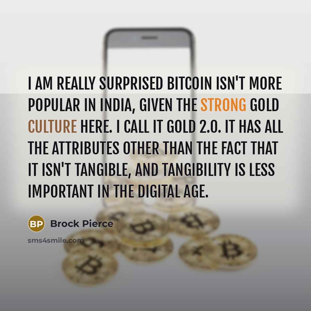 “I am really surprised bitcoin isn't more popular in India, given the strong gold culture here. I call it Gold 2.0. It has all the attributes other than the fact that it isn't tangible, and tangibility is less important in the digital age.” quote by Brock Pierce