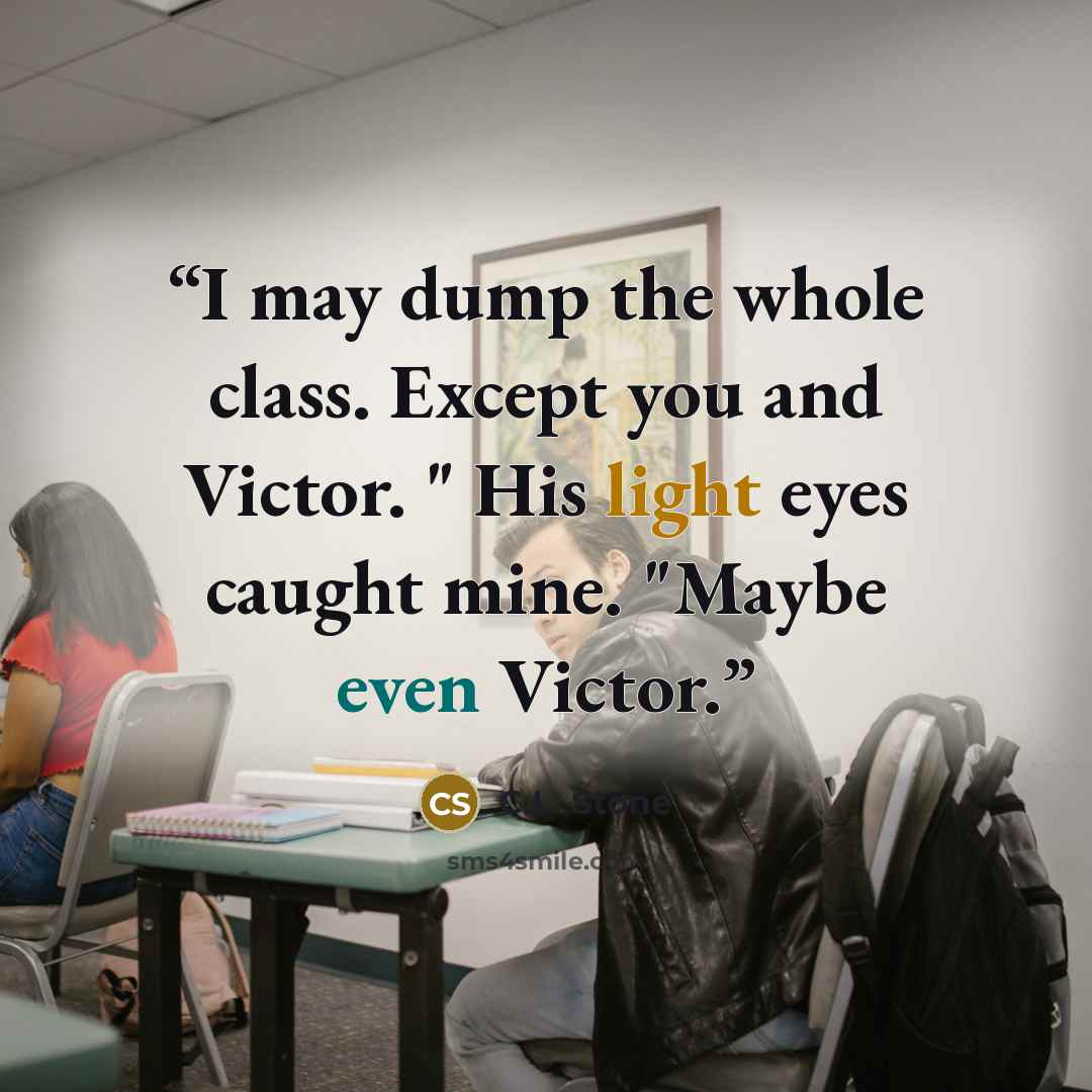 “I may dump the whole class. Except you and Victor. " His light eyes caught mine. "Maybe even Victor.” quote by C.L. Stone