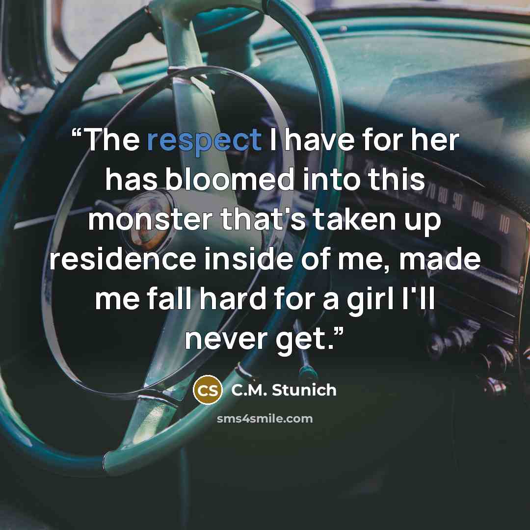 “The respect I have for her has bloomed into this monster that's taken up residence inside of me, made me fall hard for a girl I'll never get.” quote by C.M. Stunich
