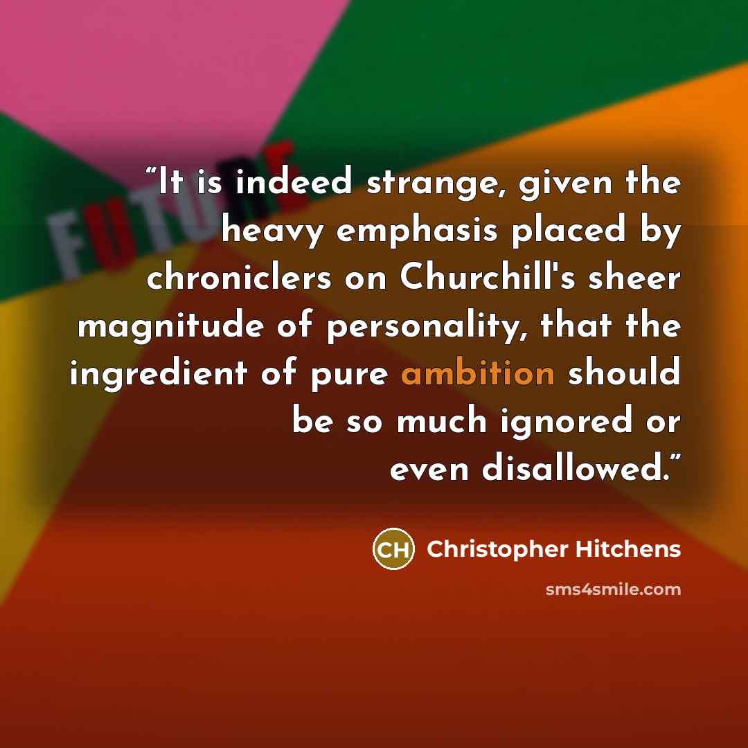 “It is indeed strange, given the heavy emphasis placed by chroniclers on Churchill's sheer magnitude of personality, that the ingredient of pure ambition should be so much ignored or even disallowed.” quote by Christopher Hitchens