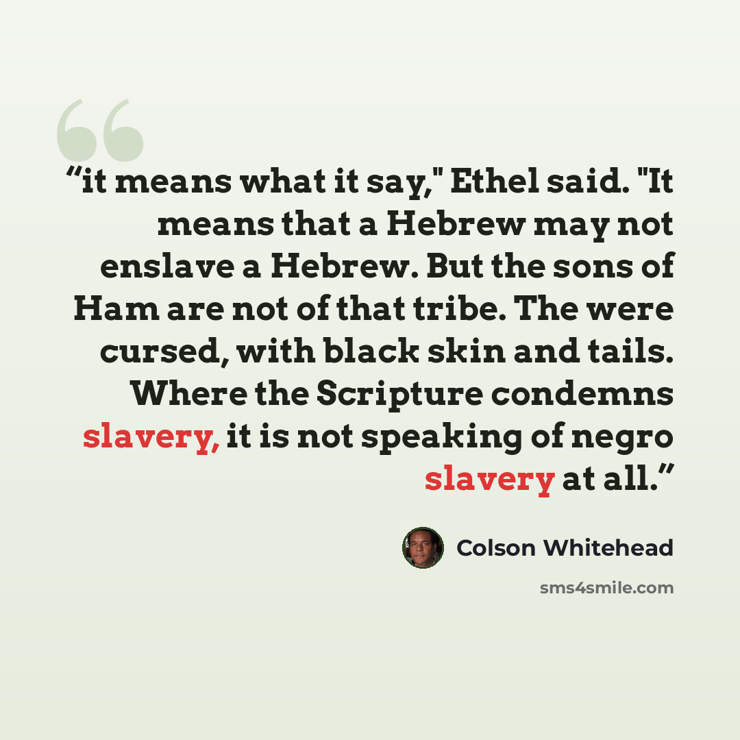 “it means what it say," Ethel said. "It means that a Hebrew may not enslave a Hebrew. But the sons of Ham are not of that tribe. The were cursed, with black skin and tails. Where the Scripture condemns slavery, it is not speaking of negro slavery at all.” quote by Colson Whitehead
