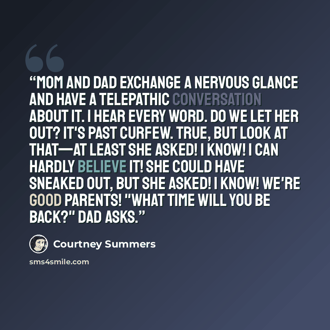 “Mom and Dad exchange a nervous glance and have a telepathic conversation about it. I hear every word. Do we let her out? It's past curfew. True, but look at that—at least she asked! I know! I can hardly believe it! She could have sneaked out, but she asked! I know! We're good parents! "What time…” quote by Courtney Summers