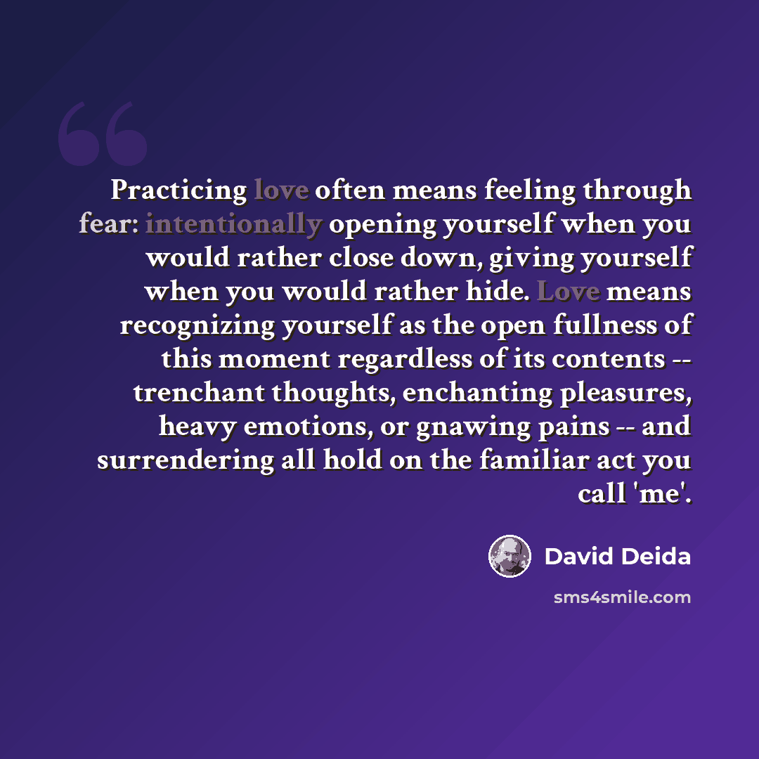“Practicing love often means feeling through fear: intentionally opening yourself when you would rather close down, giving yourself when you would rather hide. Love means recognizing yourself as the open fullness of this moment regardless of its contents -- trenchant thoughts, enchanting pleasures…” quote by David Deida