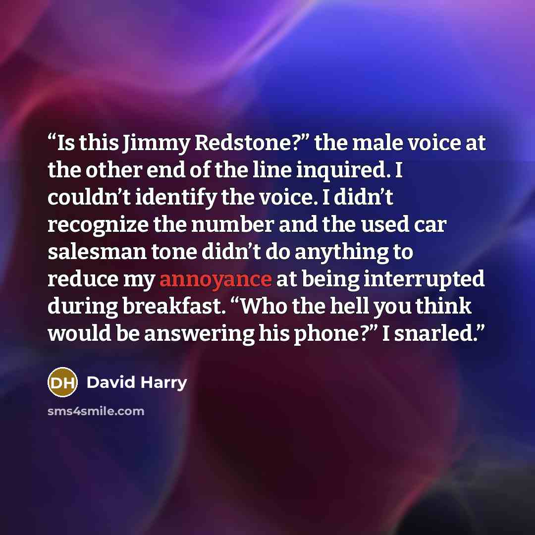 “Is this Jimmy Redstone?” the male voice at the other end of the line inquired. I couldn’t identify the voice. I didn’t recognize the number and the used car salesman tone didn’t do anything to reduce my annoyance at being interrupted during breakfast. “Who the hell you think would be answering his…” quote by David Harry