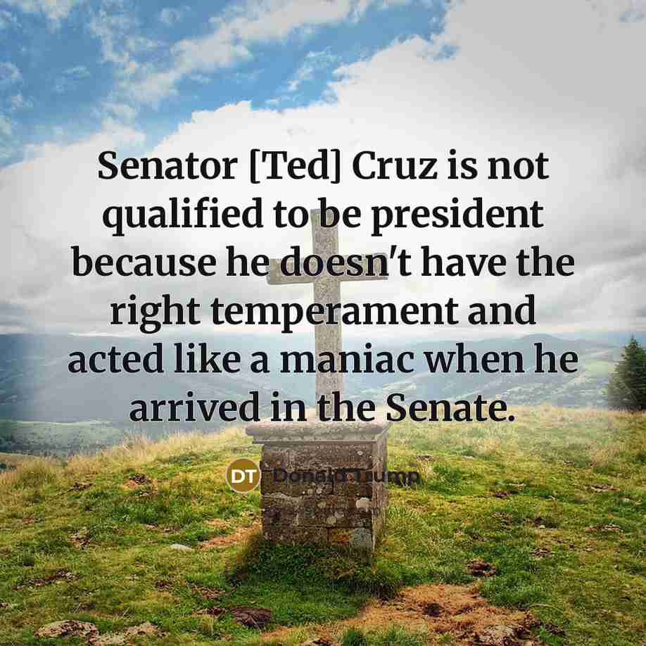 “Senator [Ted] Cruz is not qualified to be president because he doesn't have the right temperament and acted like a maniac when he arrived in the Senate.” quote by Donald Trump