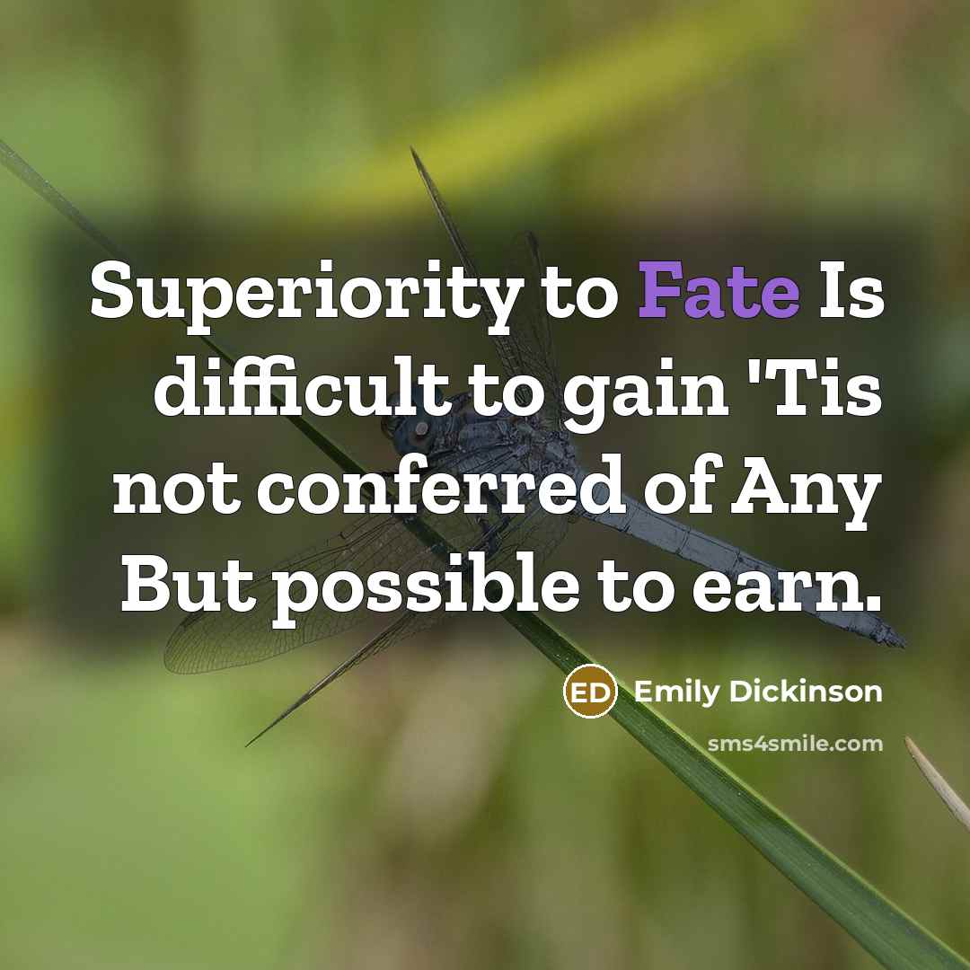 “Superiority to Fate Is difficult to gain 'Tis not conferred of Any But possible to earn.” quote by Emily Dickinson