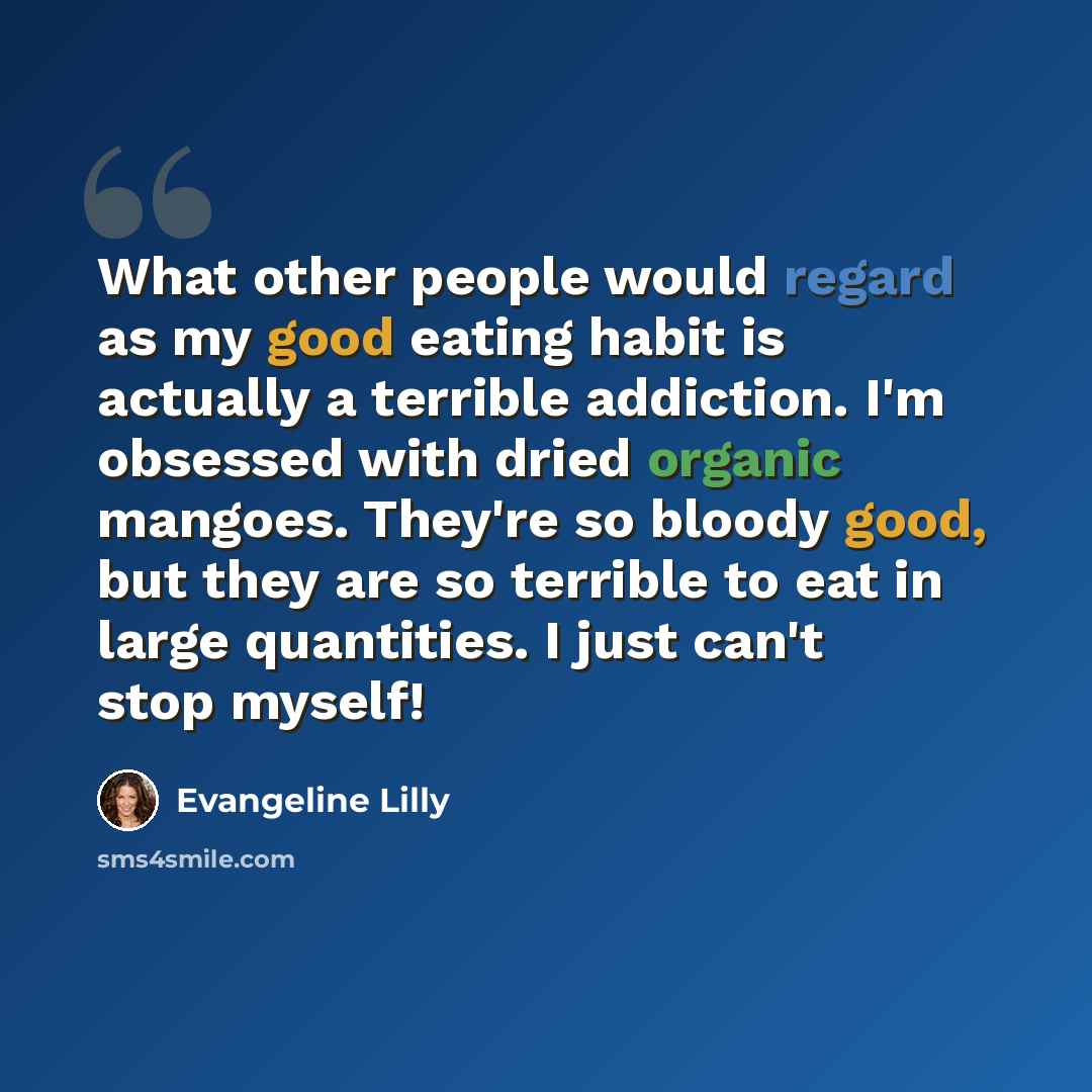 “What other people would regard as my good eating habit is actually a terrible addiction. I'm obsessed with dried organic mangoes. They're so bloody good, but they are so terrible to eat in large quantities. I just can't stop myself!” quote by Evangeline Lilly