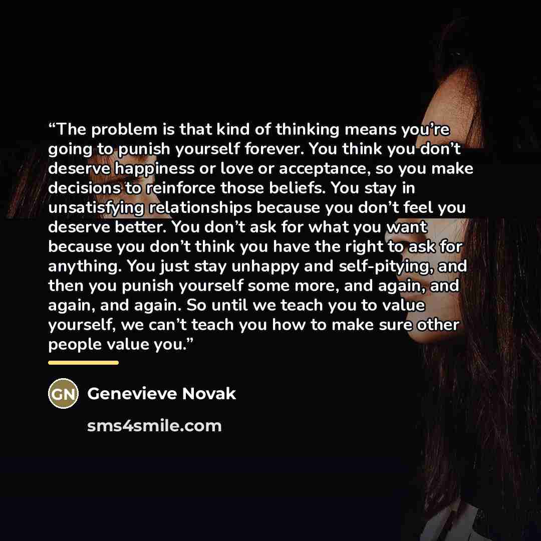“The problem is that kind of thinking means you’re going to punish yourself forever. You think you don’t deserve happiness or love or acceptance, so you make decisions to reinforce those beliefs. You stay in unsatisfying relationships because you don’t feel you deserve better. You don’t ask for…” quote by Genevieve Novak