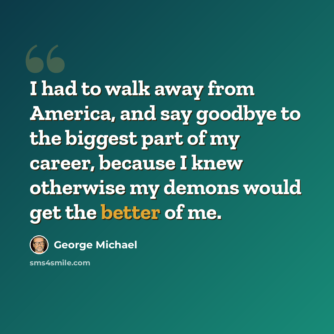 “I had to walk away from America, and say goodbye to the biggest part of my career, because I knew otherwise my demons would get the better of me.” quote by George Michael