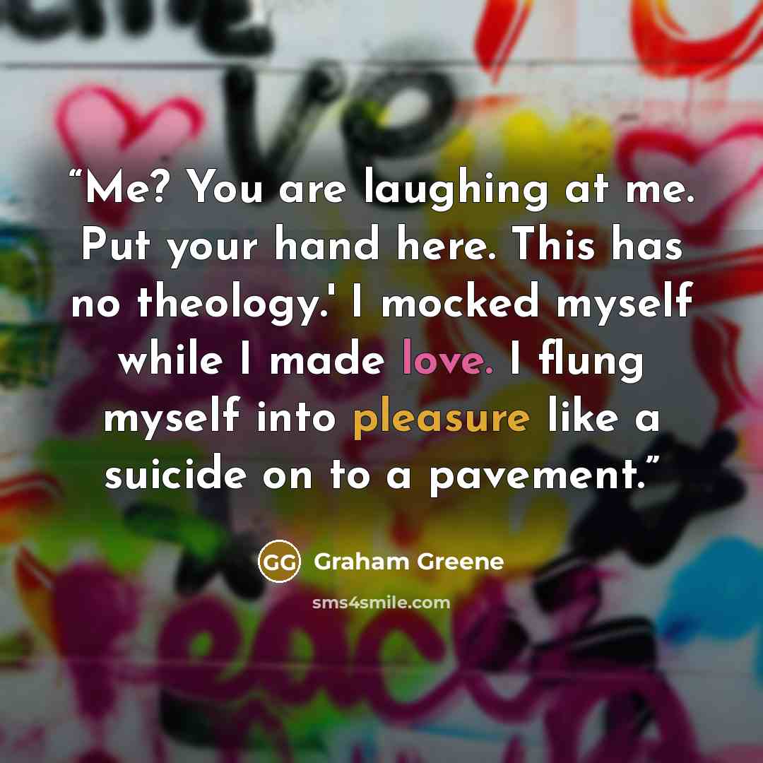 “Me? You are laughing at me. Put your hand here. This has no theology.' I mocked myself while I made love. I flung myself into pleasure like a suicide on to a pavement.” quote by Graham Greene