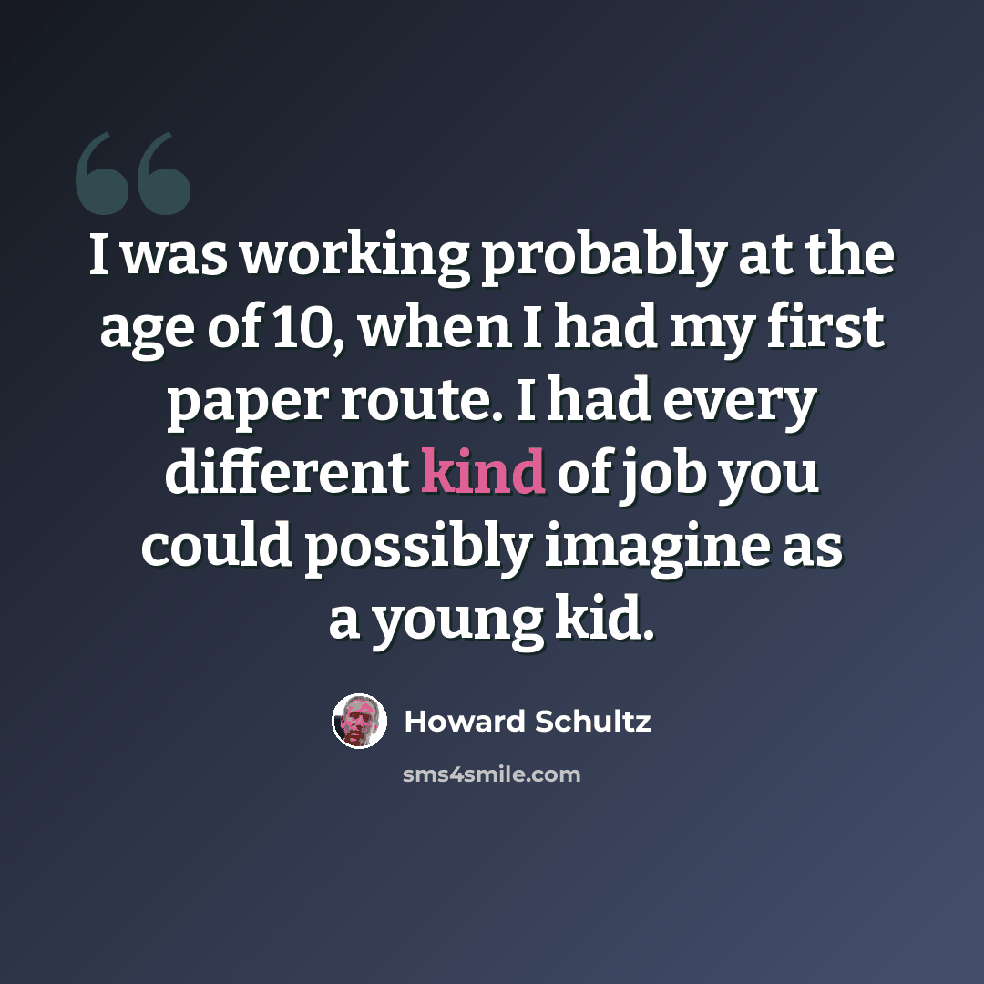 “I was working probably at the age of 10, when I had my first paper route. I had every different kind of job you could possibly imagine as a young kid.” quote by Howard Schultz