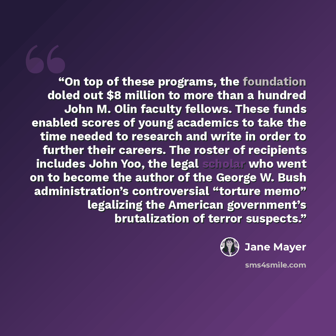 “On top of these programs, the foundation doled out $8 million to more than a hundred John M. Olin faculty fellows. These funds enabled scores of young academics to take the time needed to research and write in order to further their careers. The roster of recipients includes John Yoo, the legal…” quote by Jane Mayer