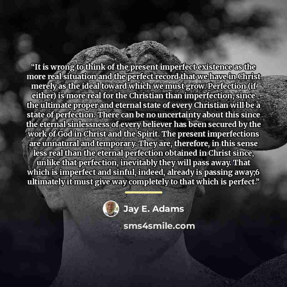 “It is wrong to think of the present imperfect existence as the more real situation and the perfect record that we have in Christ merely as the ideal toward which we must grow. Perfection (if either) is more real for the Christian than imperfection, since the ultimate proper and eternal state of…” quote by Jay E. Adams