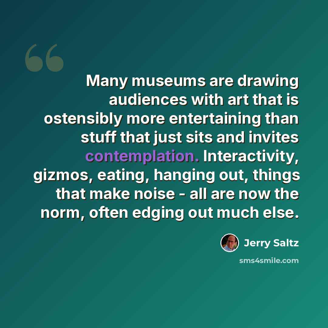 “Many museums are drawing audiences with art that is ostensibly more entertaining than stuff that just sits and invites contemplation. Interactivity, gizmos, eating, hanging out, things that make noise - all are now the norm, often edging out much else.” quote by Jerry Saltz