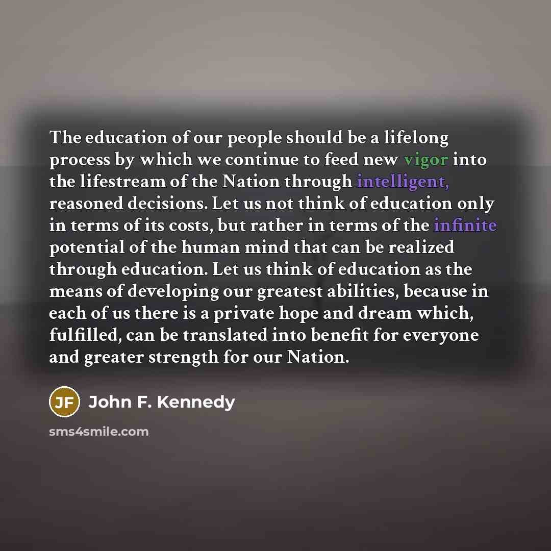 “The education of our people should be a lifelong process by which we continue to feed new vigor into the lifestream of the Nation through intelligent, reasoned decisions. Let us not think of education only in terms of its costs, but rather in terms of the infinite potential of the human mind that…” quote by John F. Kennedy