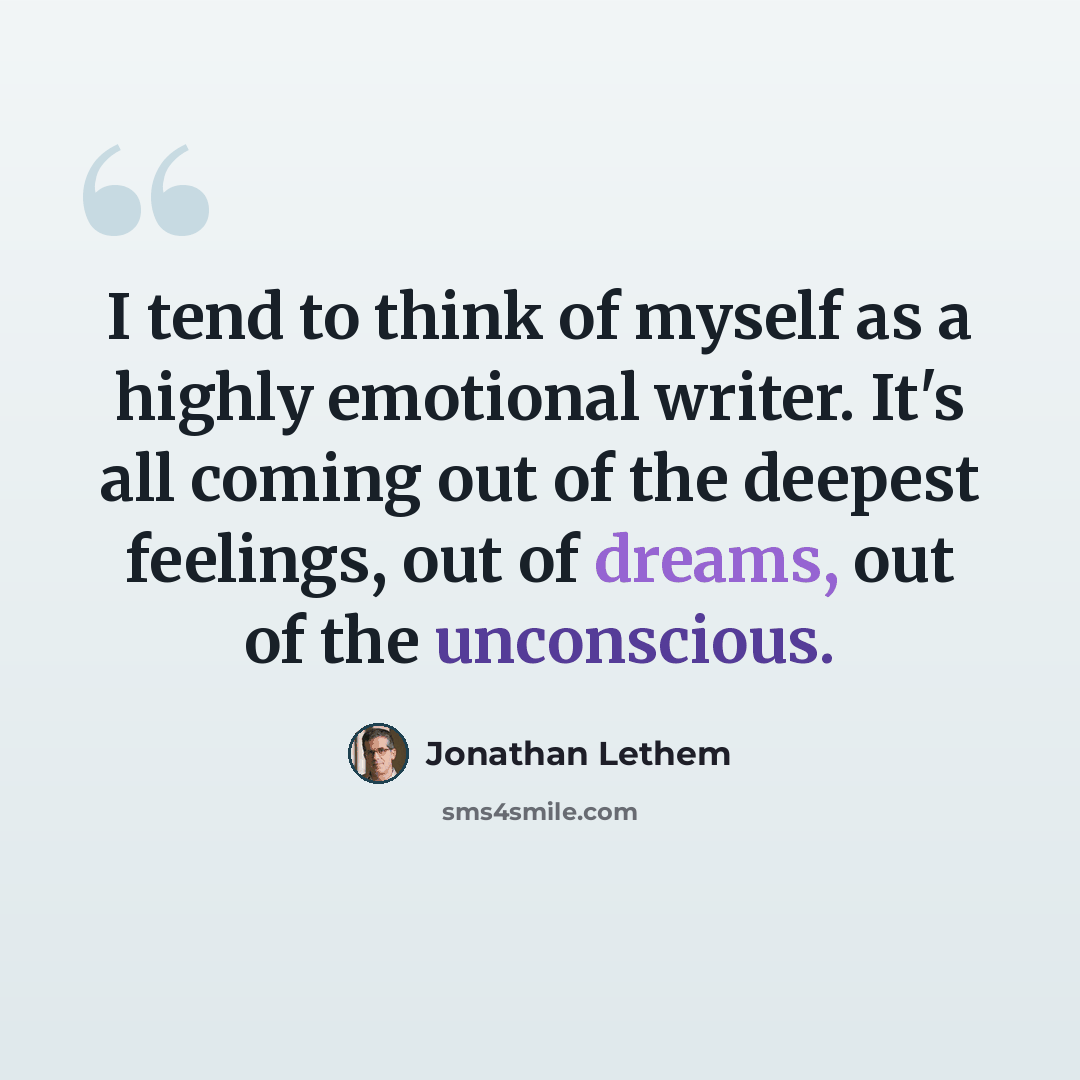 “I tend to think of myself as a highly emotional writer. It's all coming out of the deepest feelings, out of dreams, out of the unconscious.” quote by Jonathan Lethem