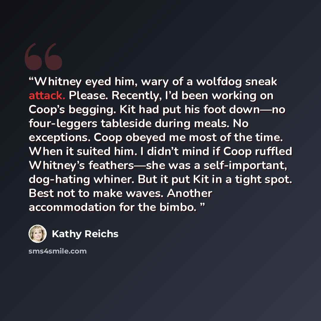 “Whitney eyed him, wary of a wolfdog sneak attack. Please. Recently, I’d been working on Coop’s begging. Kit had put his foot down—no four-leggers tableside during meals. No exceptions. Coop obeyed me most of the time. When it suited him. I didn’t mind if Coop ruffled Whitney’s feathers—she was a…” quote by Kathy Reichs