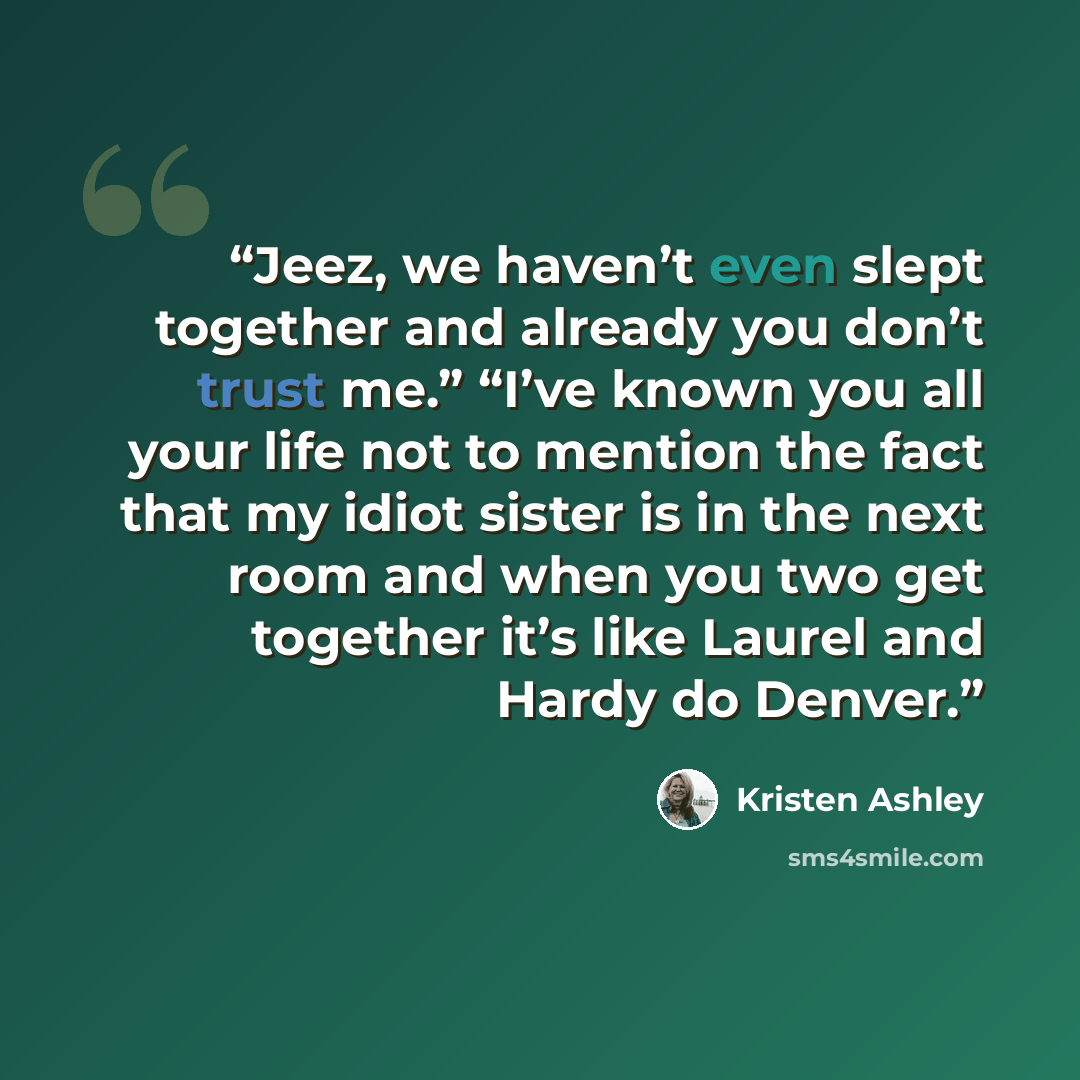 “Jeez, we haven’t even slept together and already you don’t trust me.” “I’ve known you all your life not to mention the fact that my idiot sister is in the next room and when you two get together it’s like Laurel and Hardy do Denver.” quote by Kristen Ashley