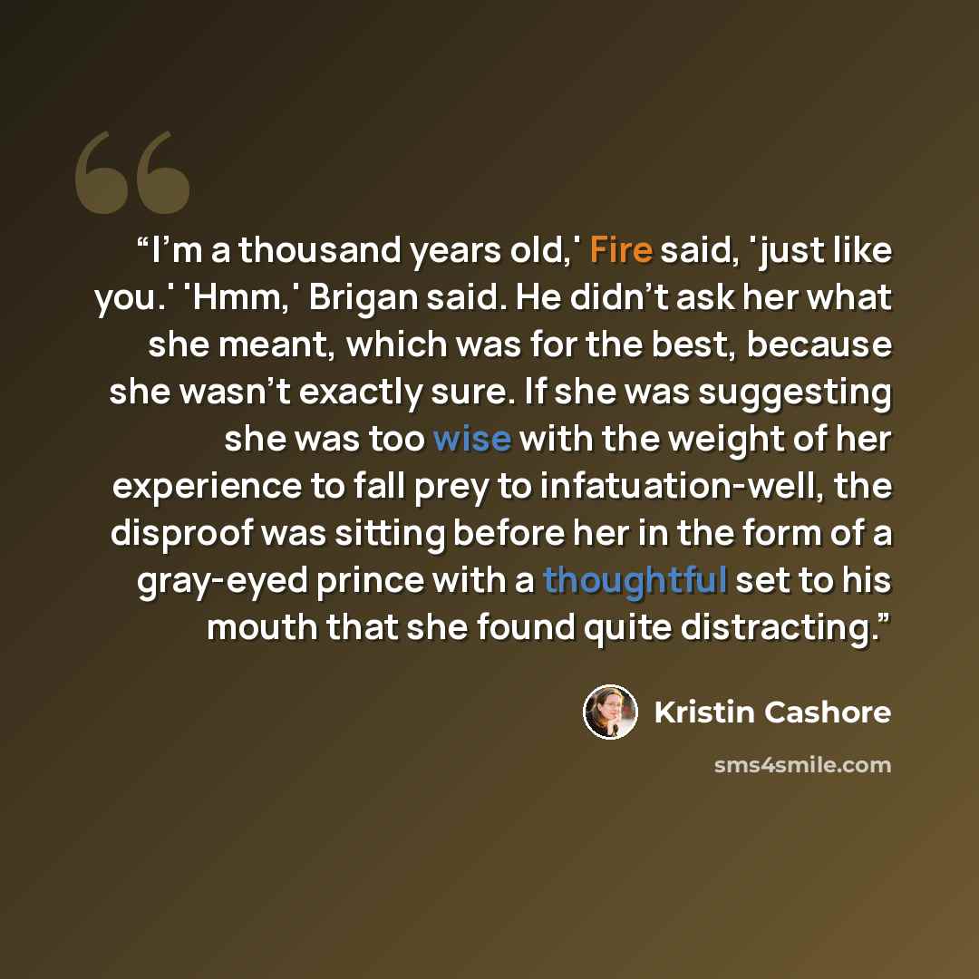 “I'm a thousand years old,' Fire said, 'just like you.' 'Hmm,' Brigan said. He didn't ask her what she meant, which was for the best, because she wasn't exactly sure. If she was suggesting she was too wise with the weight of her experience to fall prey to infatuation-well, the disproof was sitting…” quote by Kristin Cashore