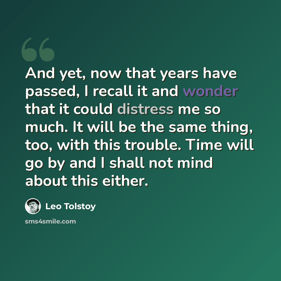 “And yet, now that years have passed, I recall it and wonder that it could distress me so much. It will be the same thing, too, with this trouble. Time will go by and I shall not mind about this either.” quote by Leo Tolstoy