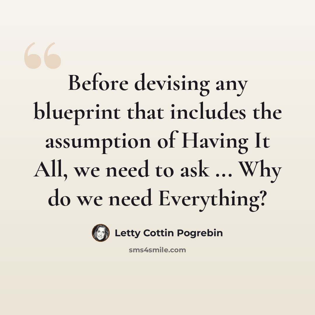 “Before devising any blueprint that includes the assumption of Having It All, we need to ask ... Why do we need Everything?” quote by Letty Cottin Pogrebin