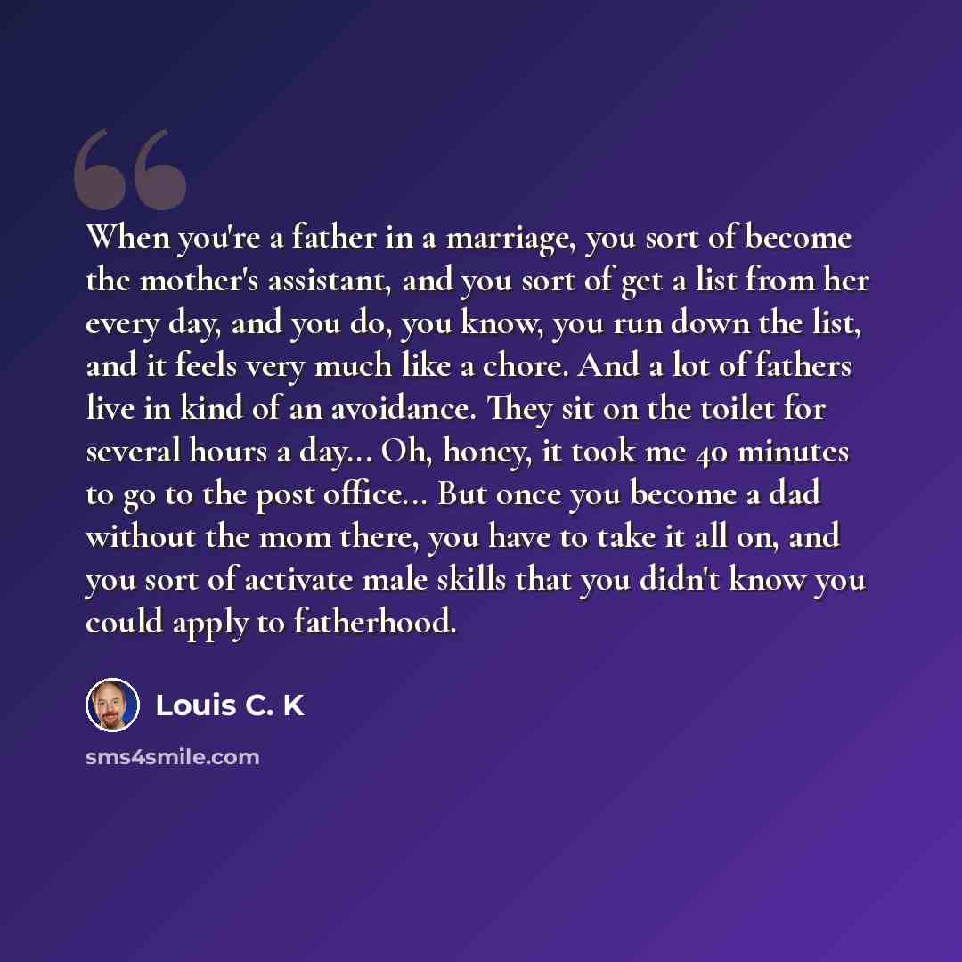 “When you're a father in a marriage, you sort of become the mother's assistant, and you sort of get a list from her every day, and you do, you know, you run down the list, and it feels very much like a chore. And a lot of fathers live in kind of an avoidance. They sit on the toilet for several…” quote by Louis C. K