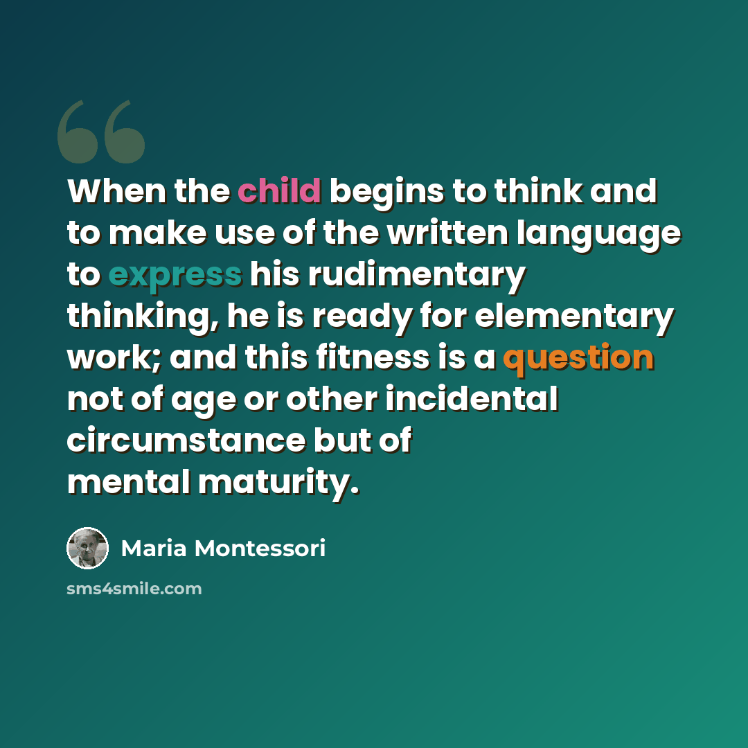 “When the child begins to think and to make use of the written language to express his rudimentary thinking, he is ready for elementary work; and this fitness is a question not of age or other incidental circumstance but of mental maturity.” quote by Maria Montessori