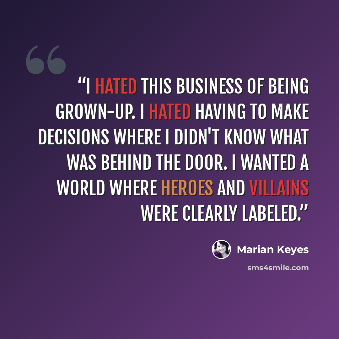 “I hated this business of being grown-up. I hated having to make decisions where I didn't know what was behind the door. I wanted a world where heroes and villains were clearly labeled.” quote by Marian Keyes