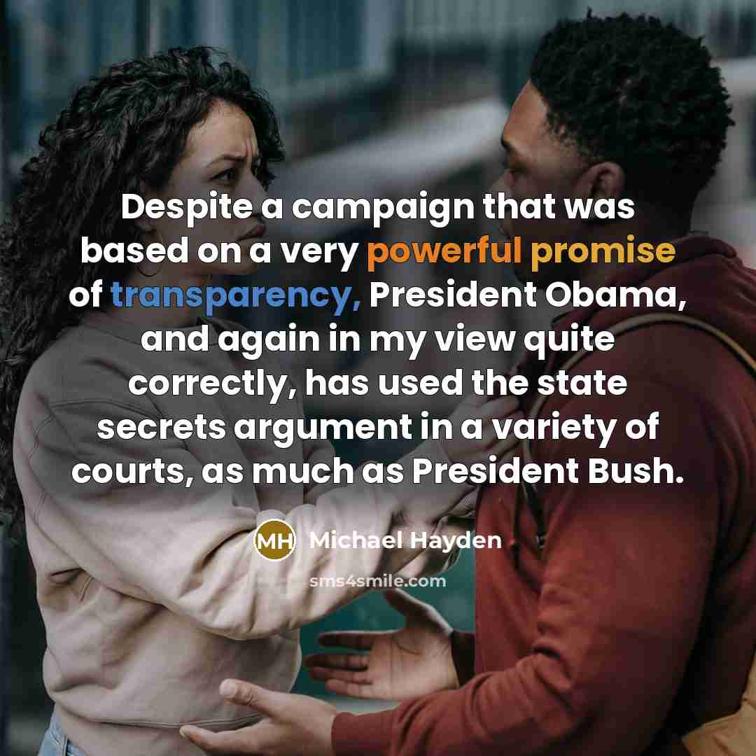 “Despite a campaign that was based on a very powerful promise of transparency, President Obama, and again in my view quite correctly, has used the state secrets argument in a variety of courts, as much as President Bush.” quote by Michael Hayden