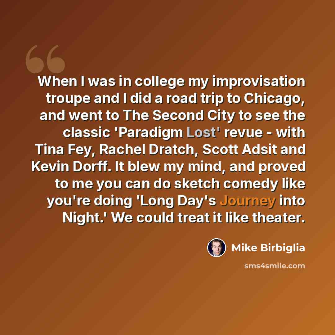 “When I was in college my improvisation troupe and I did a road trip to Chicago, and went to The Second City to see the classic 'Paradigm Lost' revue - with Tina Fey, Rachel Dratch, Scott Adsit and Kevin Dorff. It blew my mind, and proved to me you can do sketch comedy like you're doing 'Long Day's…” quote by Mike Birbiglia