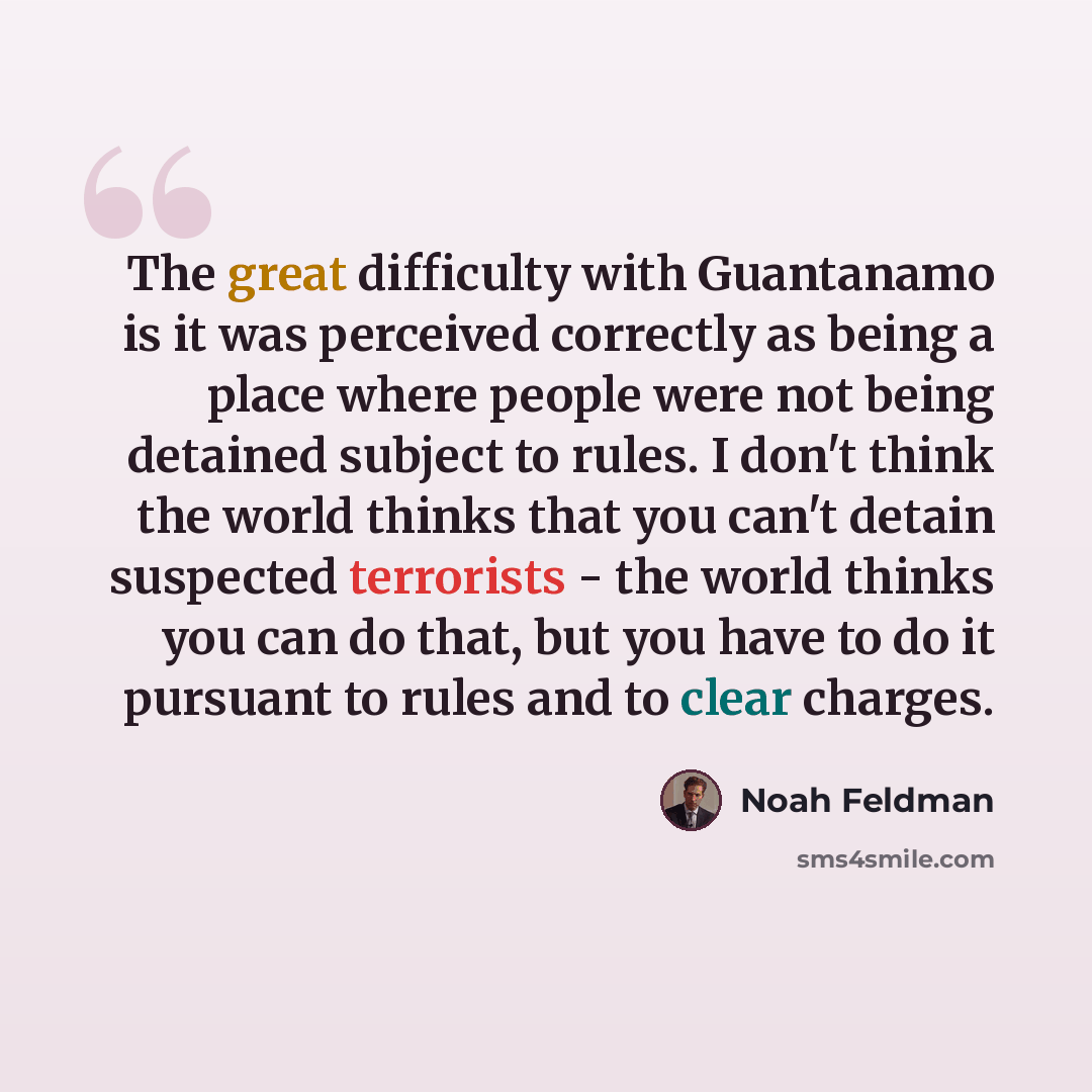 “The great difficulty with Guantanamo is it was perceived correctly as being a place where people were not being detained subject to rules. I don't think the world thinks that you can't detain suspected terrorists - the world thinks you can do that, but you have to do it pursuant to rules and to…” quote by Noah Feldman