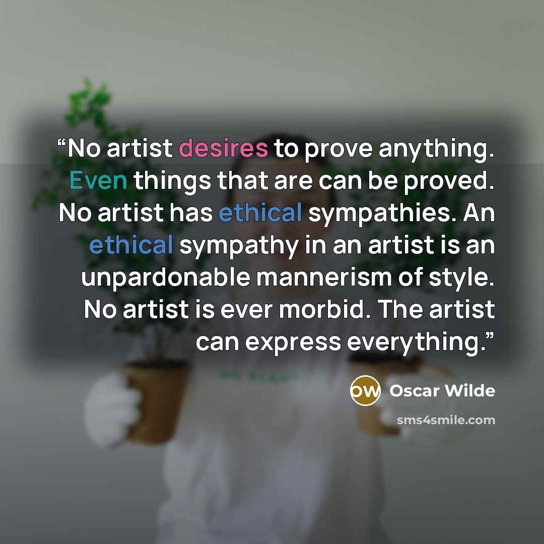 “No artist desires to prove anything. Even things that are can be proved. No artist has ethical sympathies. An ethical sympathy in an artist is an unpardonable mannerism of style. No artist is ever morbid. The artist can express everything.” quote by Oscar Wilde