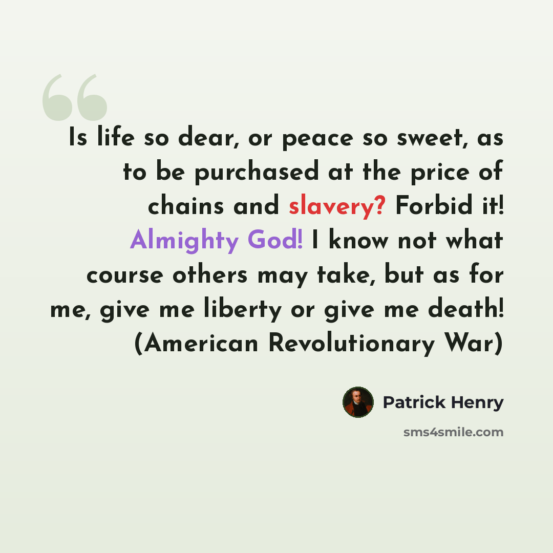 “Is life so dear, or peace so sweet, as to be purchased at the price of chains and slavery? Forbid it! Almighty God! I know not what course others may take, but as for me, give me liberty or give me death! (American Revolutionary War)” quote by Patrick Henry