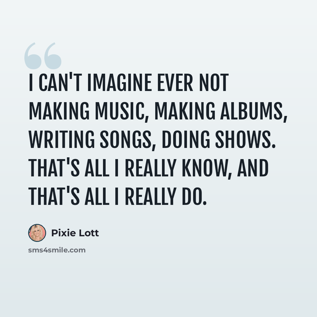 “I can't imagine ever not making music, making albums, writing songs, doing shows. That's all I really know, and that's all I really do.” quote by Pixie Lott