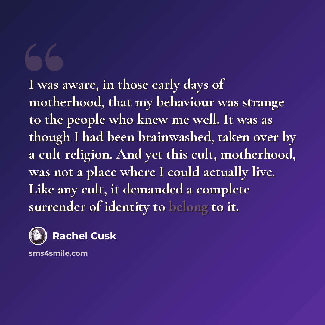“I was aware, in those early days of motherhood, that my behaviour was strange to the people who knew me well. It was as though I had been brainwashed, taken over by a cult religion. And yet this cult, motherhood, was not a place where I could actually live. Like any cult, it demanded a complete…” quote by Rachel Cusk