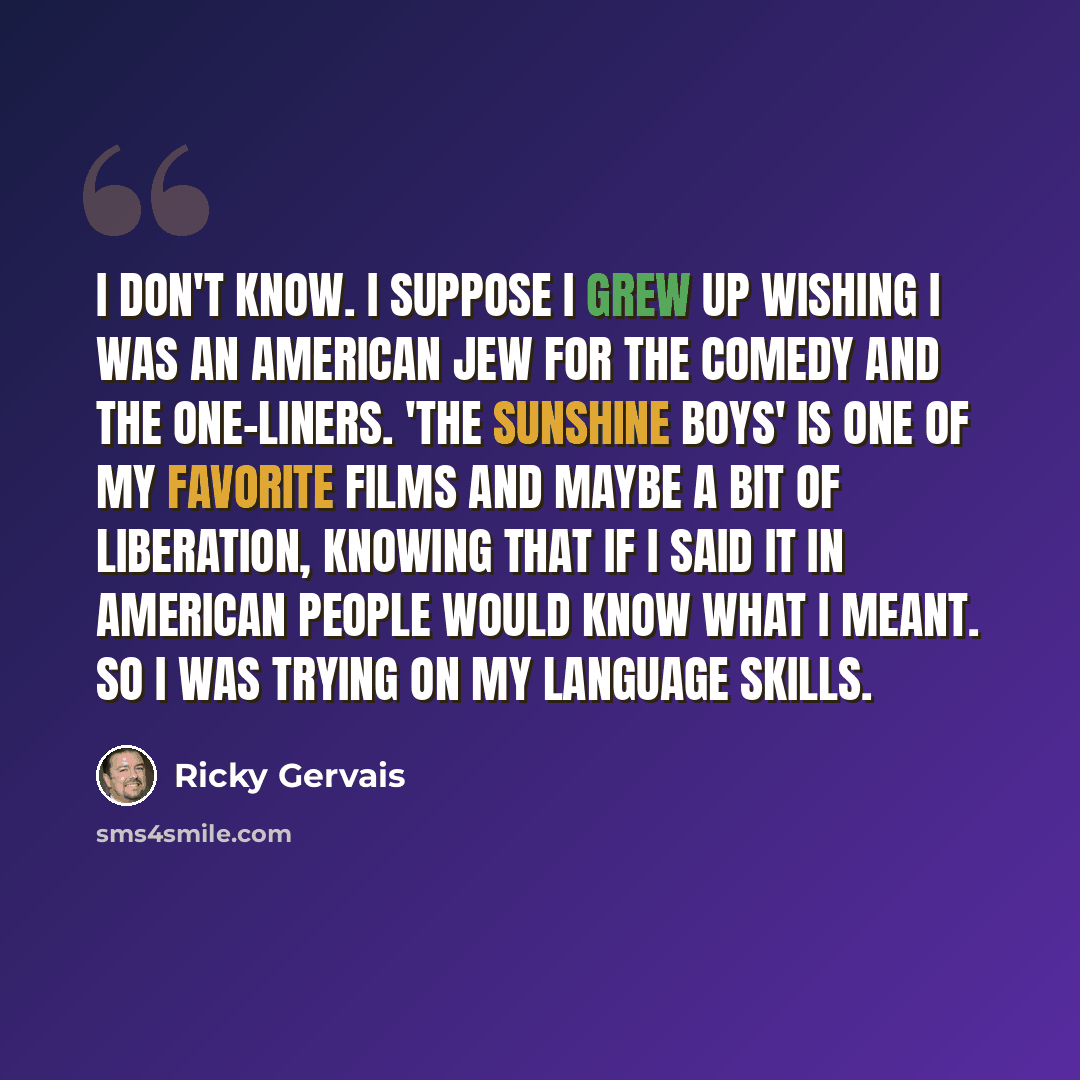“I don't know. I suppose I grew up wishing I was an American Jew for the comedy and the one-liners. 'The Sunshine Boys' is one of my favorite films And maybe a bit of liberation, knowing that if I said it in American people would know what I meant. So I was trying on my language skills.” quote by Ricky Gervais